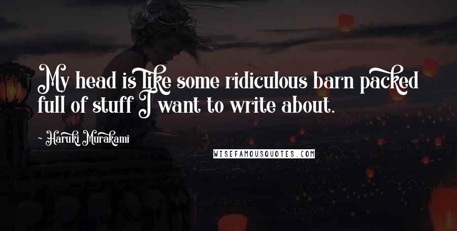 Haruki Murakami Quotes: My head is like some ridiculous barn packed full of stuff I want to write about.