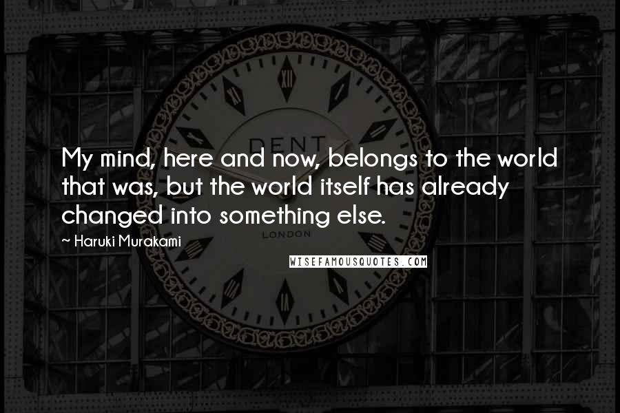 Haruki Murakami Quotes: My mind, here and now, belongs to the world that was, but the world itself has already changed into something else.