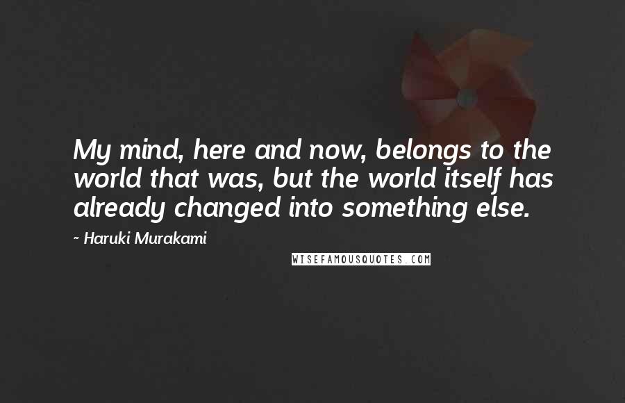 Haruki Murakami Quotes: My mind, here and now, belongs to the world that was, but the world itself has already changed into something else.