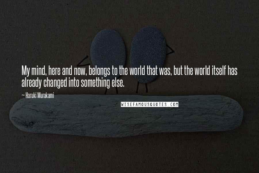 Haruki Murakami Quotes: My mind, here and now, belongs to the world that was, but the world itself has already changed into something else.