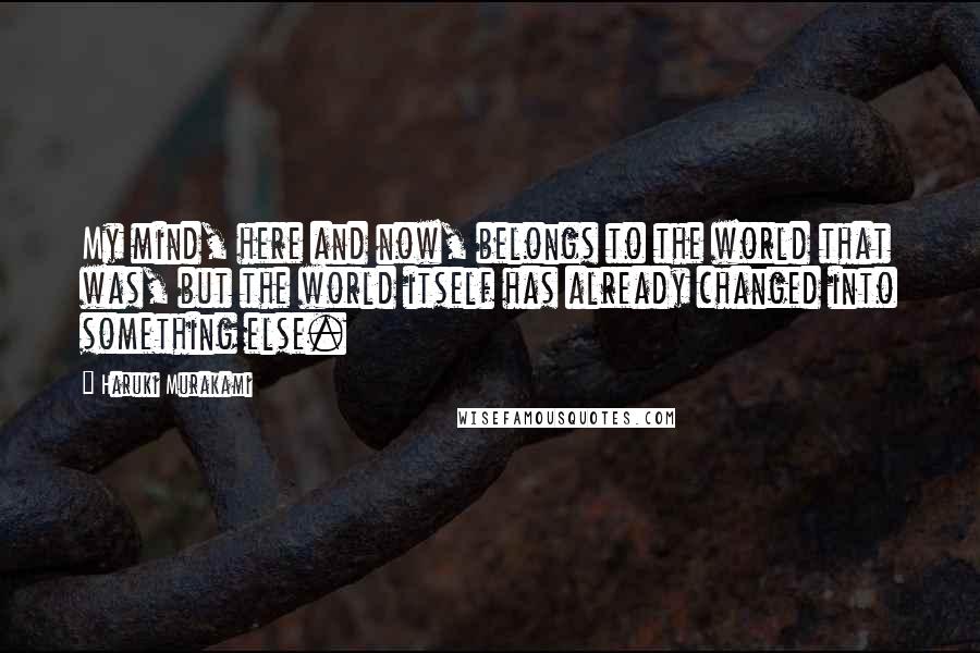 Haruki Murakami Quotes: My mind, here and now, belongs to the world that was, but the world itself has already changed into something else.