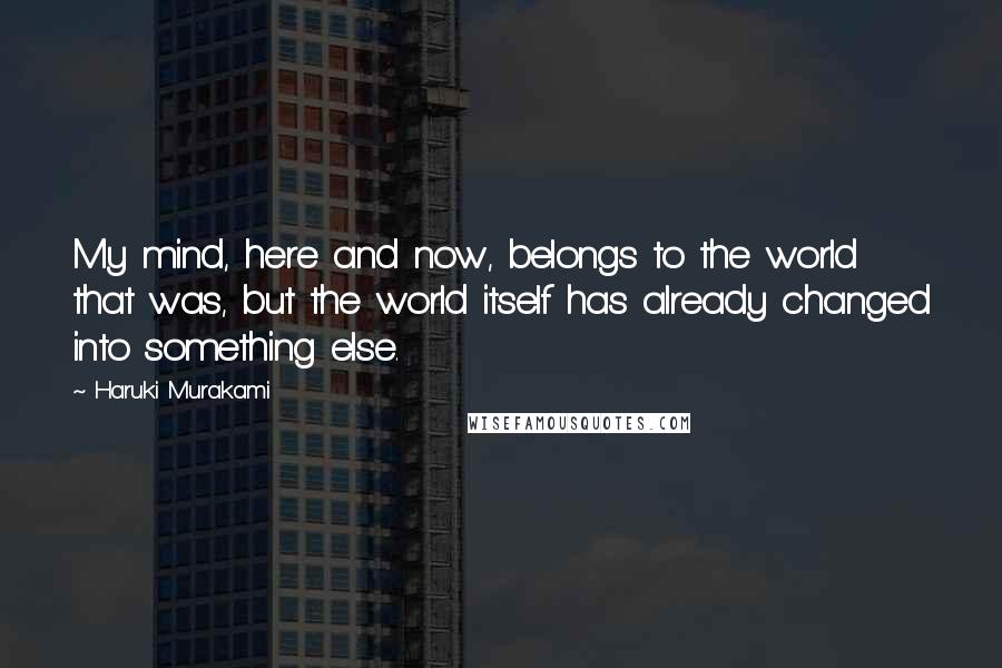 Haruki Murakami Quotes: My mind, here and now, belongs to the world that was, but the world itself has already changed into something else.