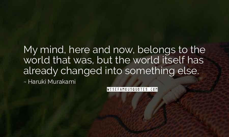 Haruki Murakami Quotes: My mind, here and now, belongs to the world that was, but the world itself has already changed into something else.