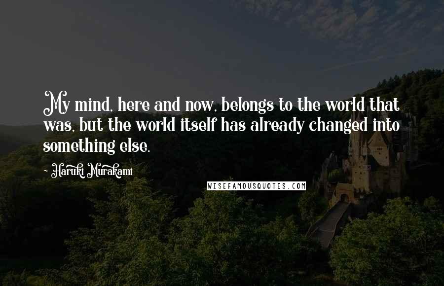 Haruki Murakami Quotes: My mind, here and now, belongs to the world that was, but the world itself has already changed into something else.