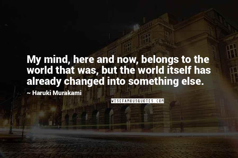 Haruki Murakami Quotes: My mind, here and now, belongs to the world that was, but the world itself has already changed into something else.