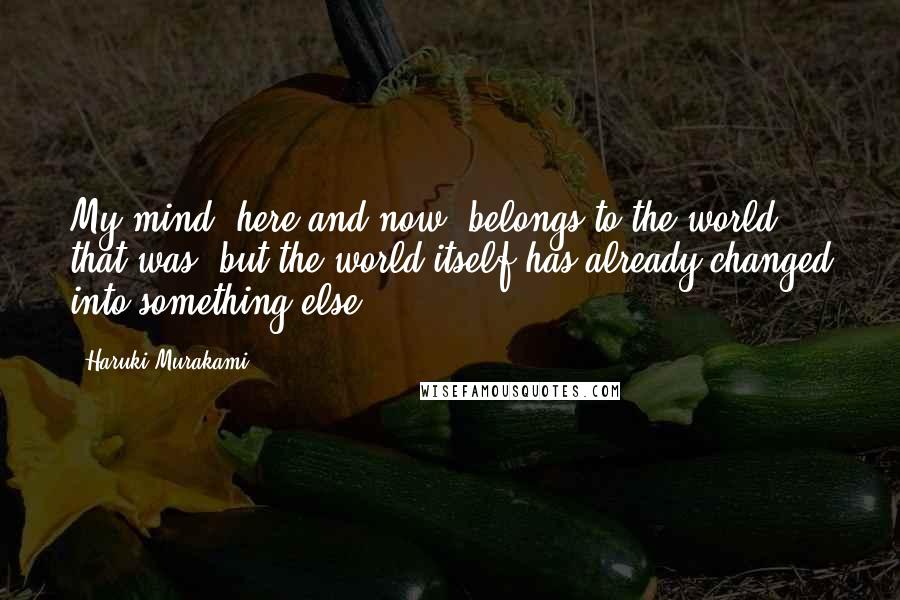 Haruki Murakami Quotes: My mind, here and now, belongs to the world that was, but the world itself has already changed into something else.