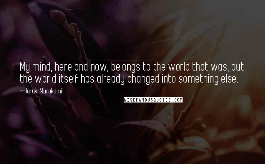 Haruki Murakami Quotes: My mind, here and now, belongs to the world that was, but the world itself has already changed into something else.