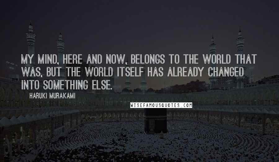 Haruki Murakami Quotes: My mind, here and now, belongs to the world that was, but the world itself has already changed into something else.