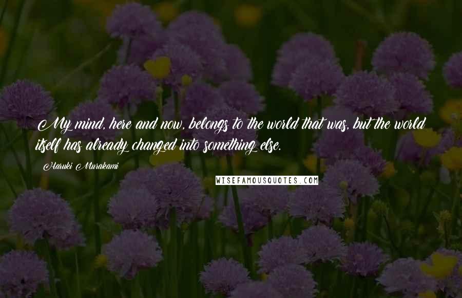 Haruki Murakami Quotes: My mind, here and now, belongs to the world that was, but the world itself has already changed into something else.