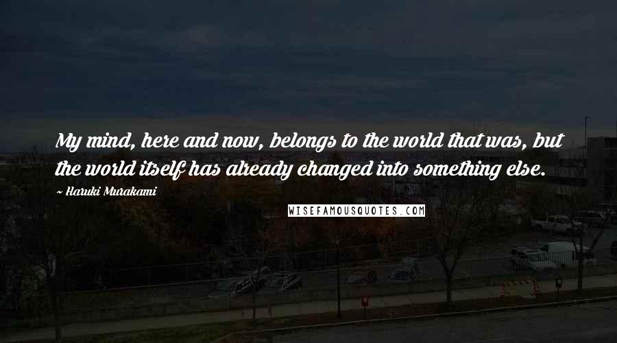 Haruki Murakami Quotes: My mind, here and now, belongs to the world that was, but the world itself has already changed into something else.