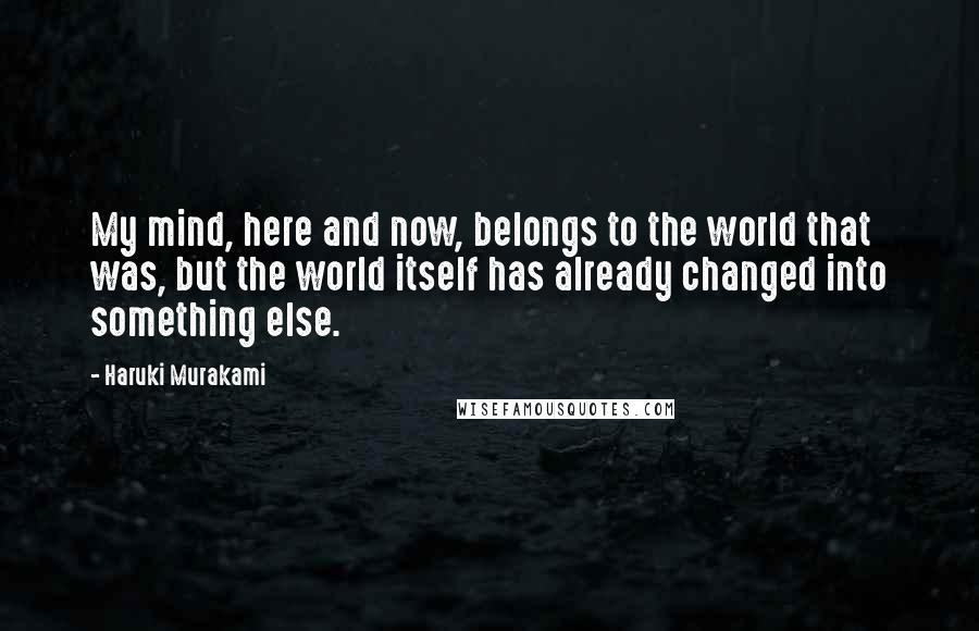 Haruki Murakami Quotes: My mind, here and now, belongs to the world that was, but the world itself has already changed into something else.