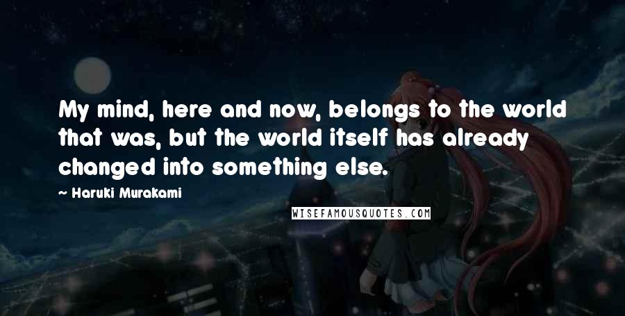 Haruki Murakami Quotes: My mind, here and now, belongs to the world that was, but the world itself has already changed into something else.