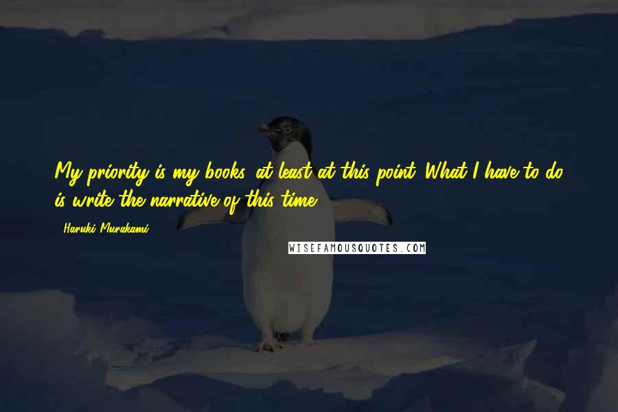 Haruki Murakami Quotes: My priority is my books, at least at this point. What I have to do is write the narrative of this time.