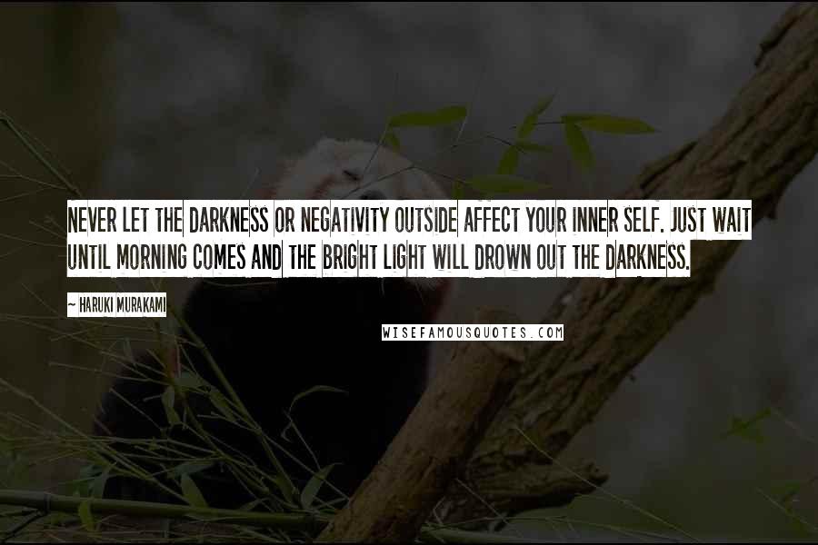 Haruki Murakami Quotes: Never let the darkness or negativity outside affect your inner self. Just wait until morning comes and the bright light will drown out the darkness.