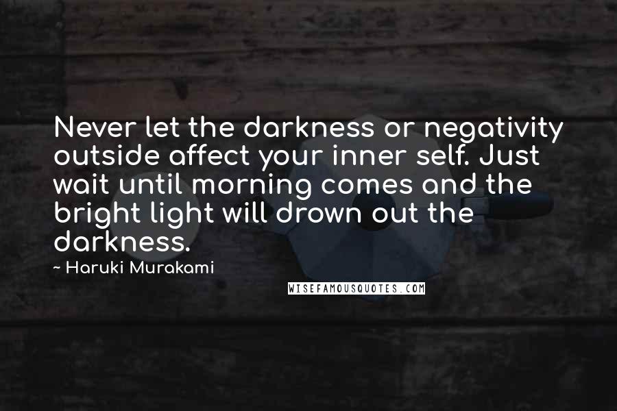 Haruki Murakami Quotes: Never let the darkness or negativity outside affect your inner self. Just wait until morning comes and the bright light will drown out the darkness.