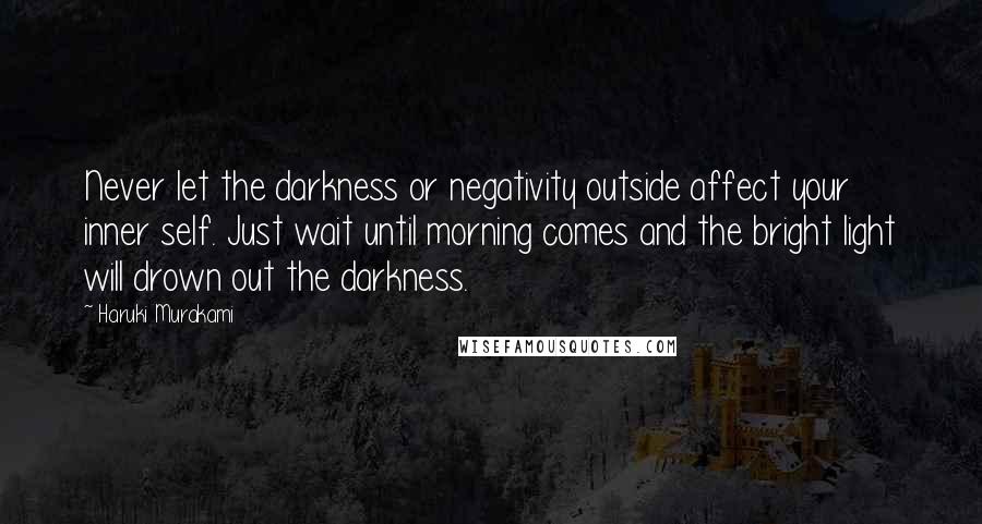 Haruki Murakami Quotes: Never let the darkness or negativity outside affect your inner self. Just wait until morning comes and the bright light will drown out the darkness.