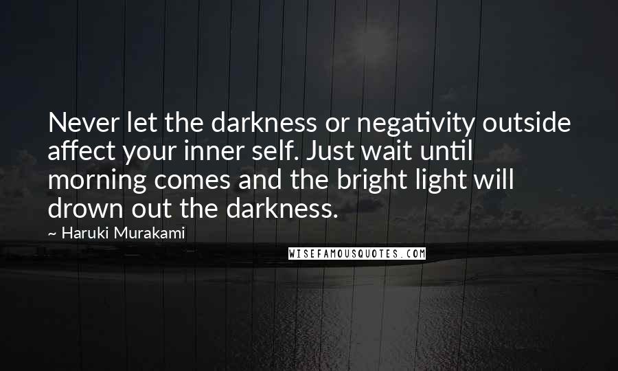 Haruki Murakami Quotes: Never let the darkness or negativity outside affect your inner self. Just wait until morning comes and the bright light will drown out the darkness.