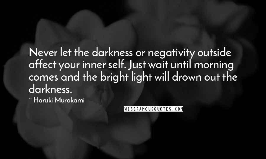 Haruki Murakami Quotes: Never let the darkness or negativity outside affect your inner self. Just wait until morning comes and the bright light will drown out the darkness.