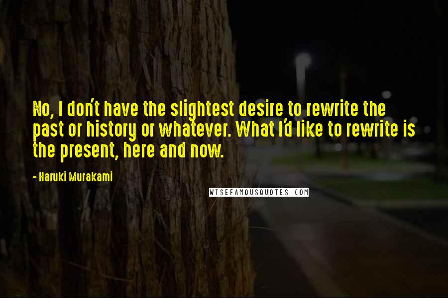 Haruki Murakami Quotes: No, I don't have the slightest desire to rewrite the past or history or whatever. What I'd like to rewrite is the present, here and now.