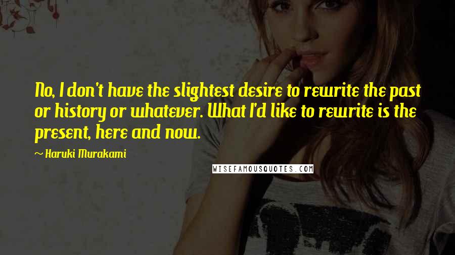 Haruki Murakami Quotes: No, I don't have the slightest desire to rewrite the past or history or whatever. What I'd like to rewrite is the present, here and now.