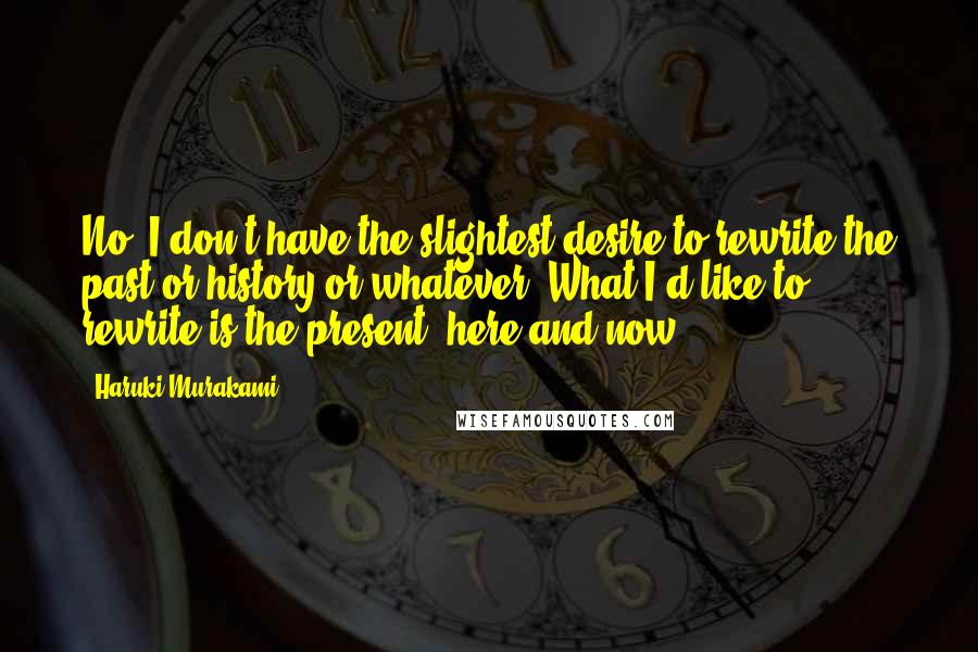 Haruki Murakami Quotes: No, I don't have the slightest desire to rewrite the past or history or whatever. What I'd like to rewrite is the present, here and now.