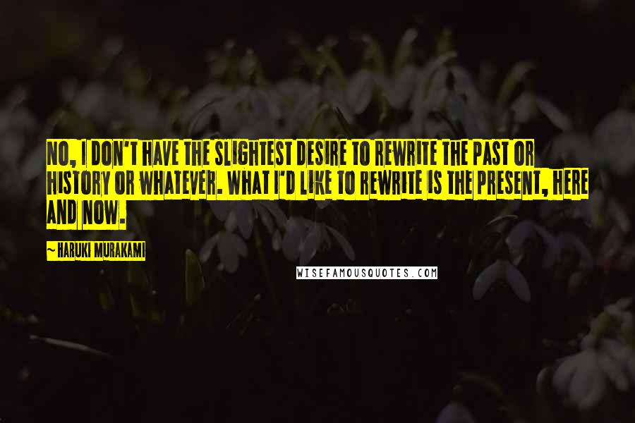 Haruki Murakami Quotes: No, I don't have the slightest desire to rewrite the past or history or whatever. What I'd like to rewrite is the present, here and now.