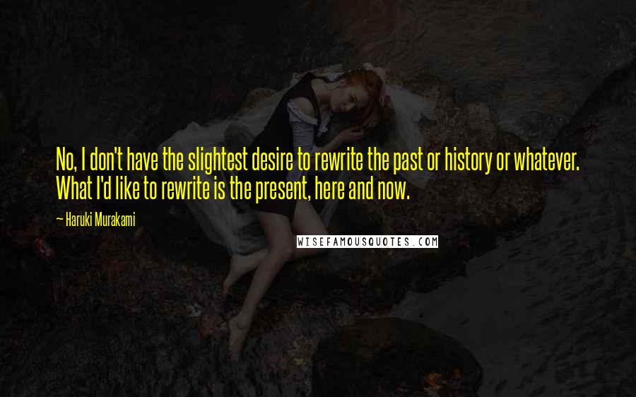 Haruki Murakami Quotes: No, I don't have the slightest desire to rewrite the past or history or whatever. What I'd like to rewrite is the present, here and now.