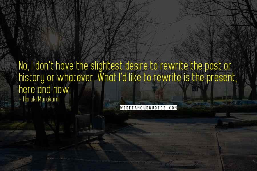 Haruki Murakami Quotes: No, I don't have the slightest desire to rewrite the past or history or whatever. What I'd like to rewrite is the present, here and now.