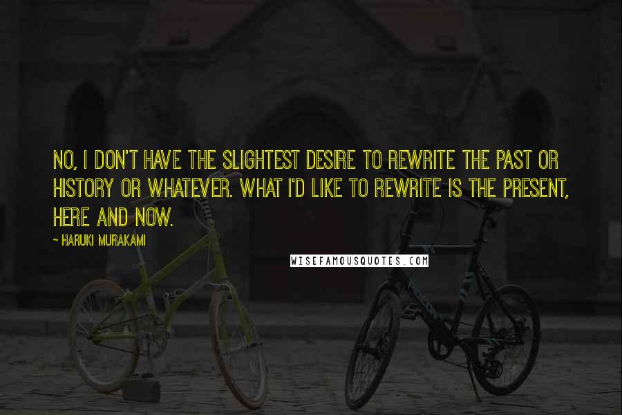 Haruki Murakami Quotes: No, I don't have the slightest desire to rewrite the past or history or whatever. What I'd like to rewrite is the present, here and now.