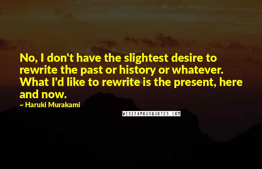 Haruki Murakami Quotes: No, I don't have the slightest desire to rewrite the past or history or whatever. What I'd like to rewrite is the present, here and now.