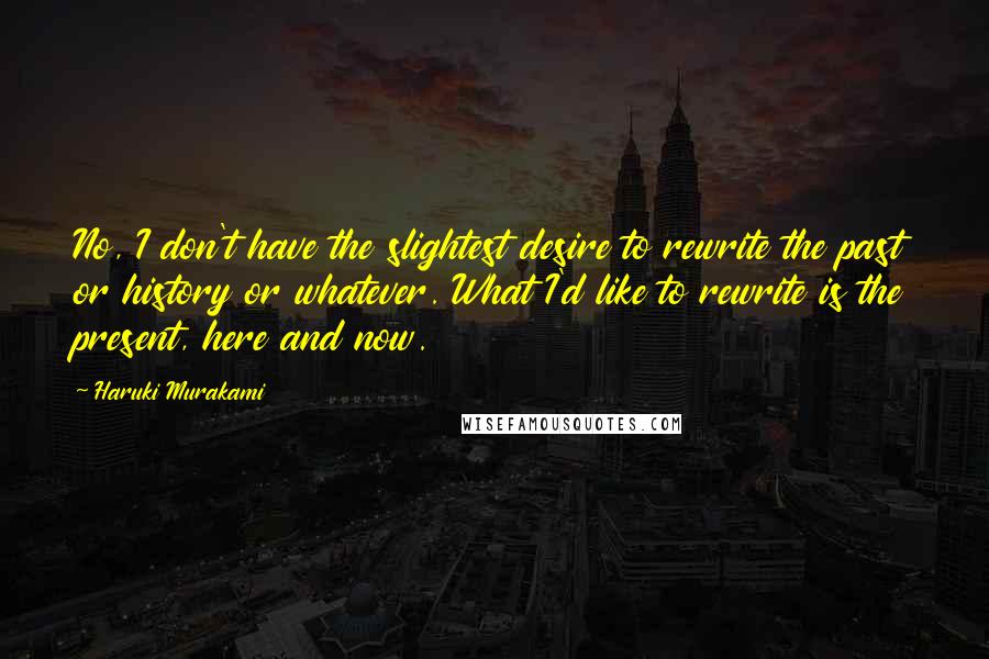 Haruki Murakami Quotes: No, I don't have the slightest desire to rewrite the past or history or whatever. What I'd like to rewrite is the present, here and now.