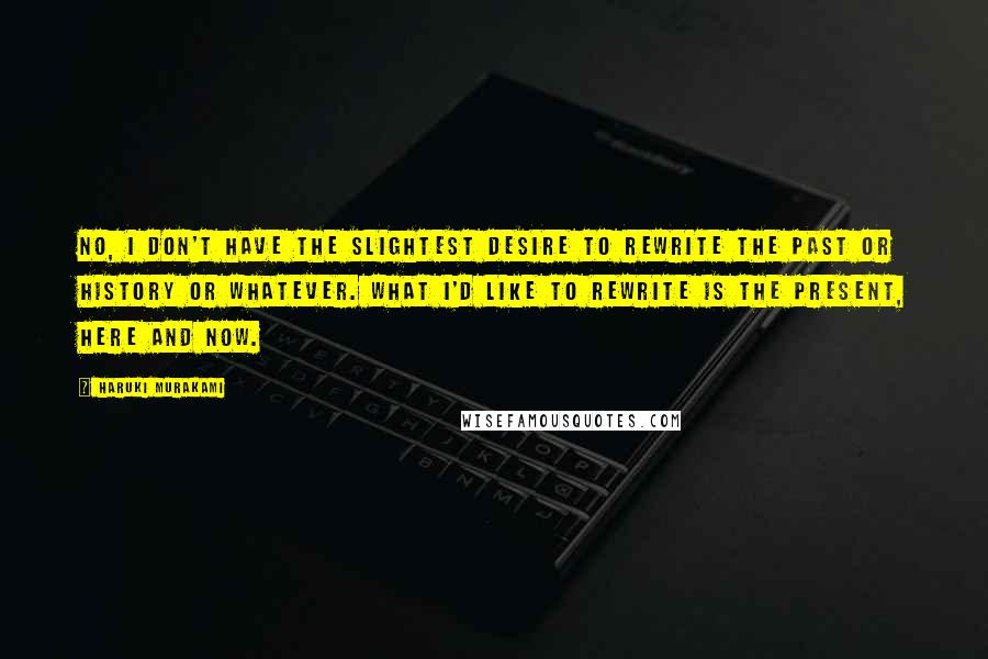 Haruki Murakami Quotes: No, I don't have the slightest desire to rewrite the past or history or whatever. What I'd like to rewrite is the present, here and now.
