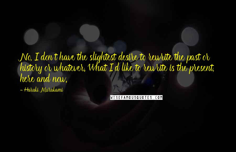 Haruki Murakami Quotes: No, I don't have the slightest desire to rewrite the past or history or whatever. What I'd like to rewrite is the present, here and now.