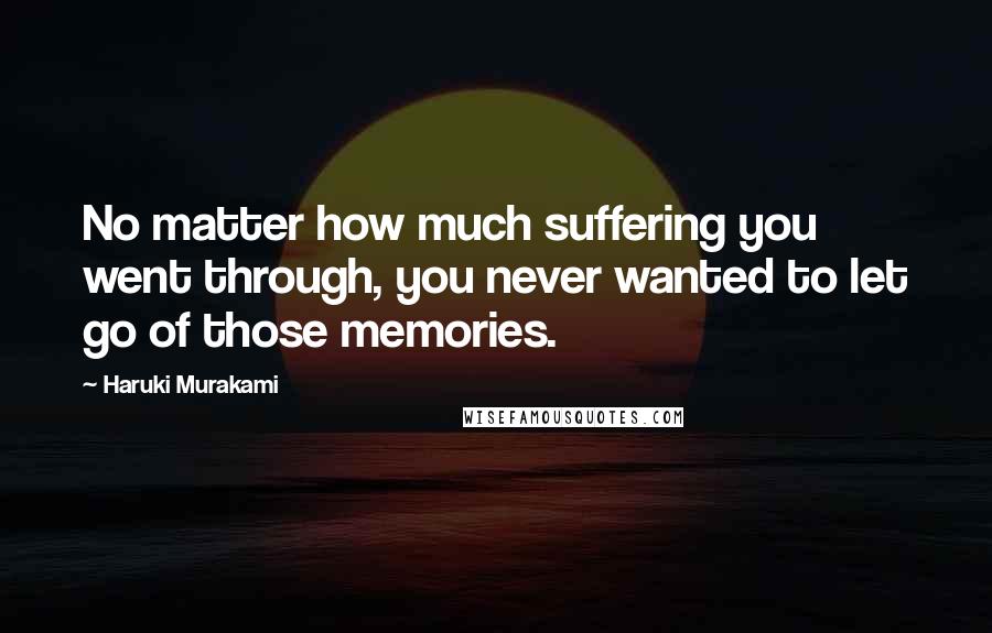 Haruki Murakami Quotes: No matter how much suffering you went through, you never wanted to let go of those memories.