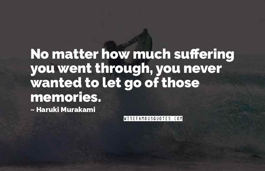 Haruki Murakami Quotes: No matter how much suffering you went through, you never wanted to let go of those memories.