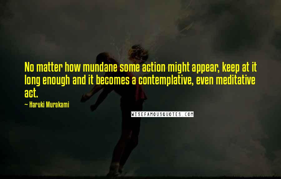 Haruki Murakami Quotes: No matter how mundane some action might appear, keep at it long enough and it becomes a contemplative, even meditative act.