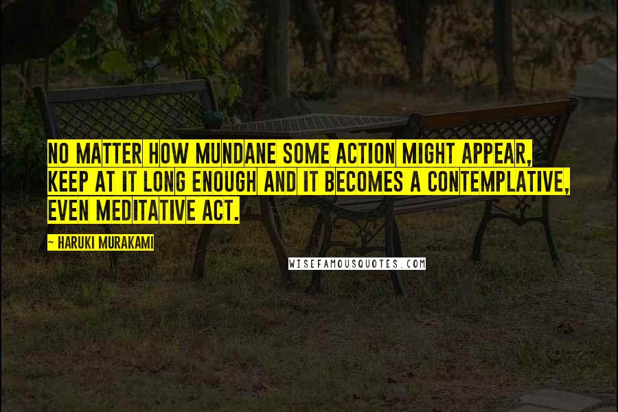 Haruki Murakami Quotes: No matter how mundane some action might appear, keep at it long enough and it becomes a contemplative, even meditative act.