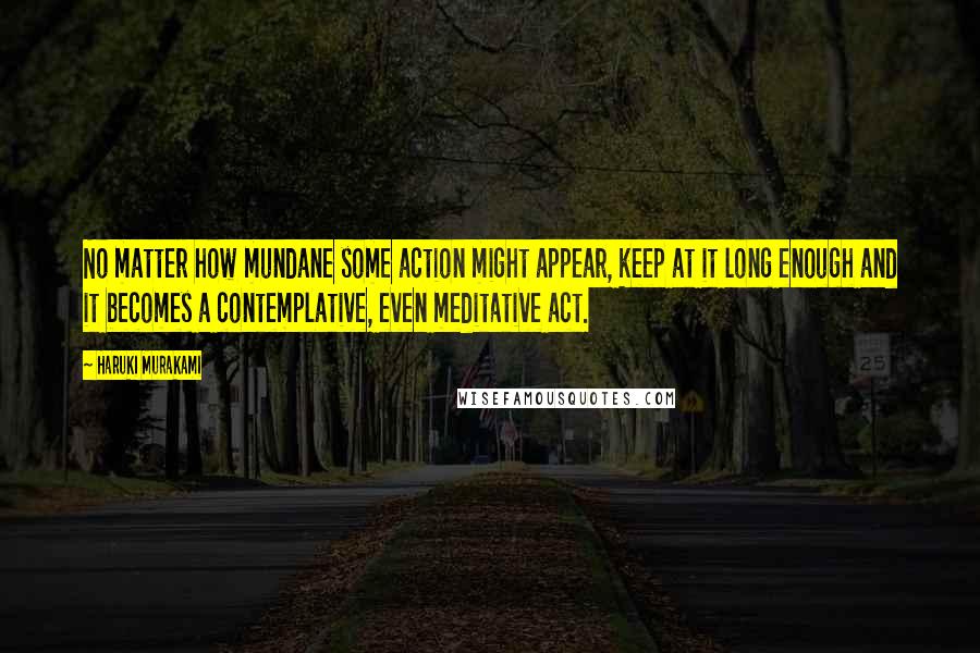 Haruki Murakami Quotes: No matter how mundane some action might appear, keep at it long enough and it becomes a contemplative, even meditative act.