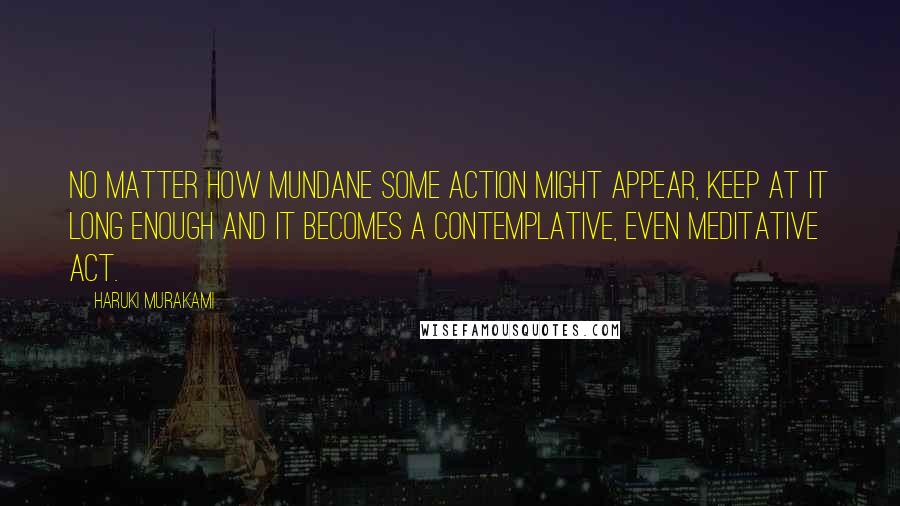 Haruki Murakami Quotes: No matter how mundane some action might appear, keep at it long enough and it becomes a contemplative, even meditative act.