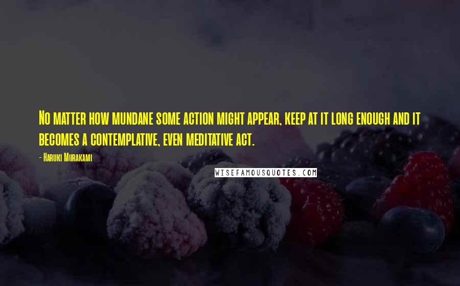 Haruki Murakami Quotes: No matter how mundane some action might appear, keep at it long enough and it becomes a contemplative, even meditative act.