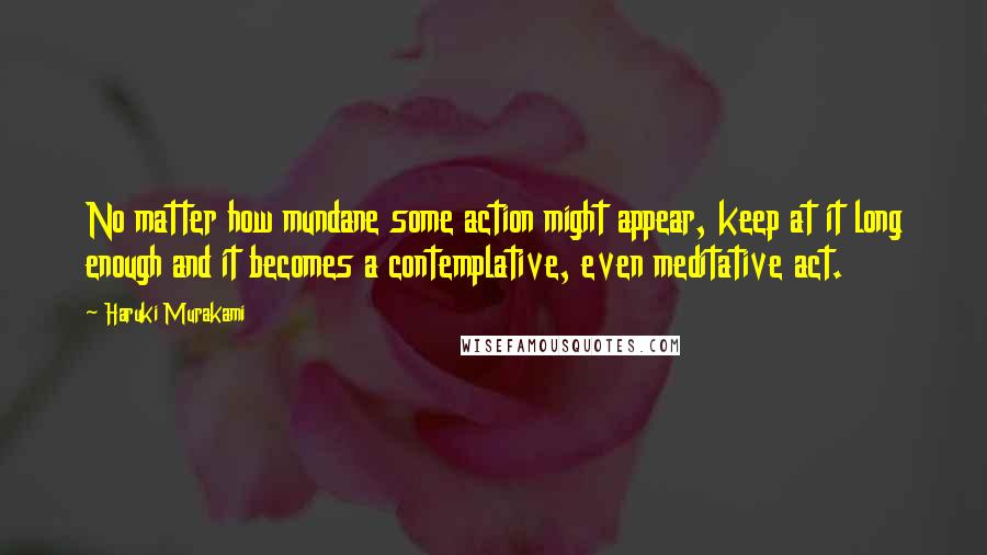 Haruki Murakami Quotes: No matter how mundane some action might appear, keep at it long enough and it becomes a contemplative, even meditative act.