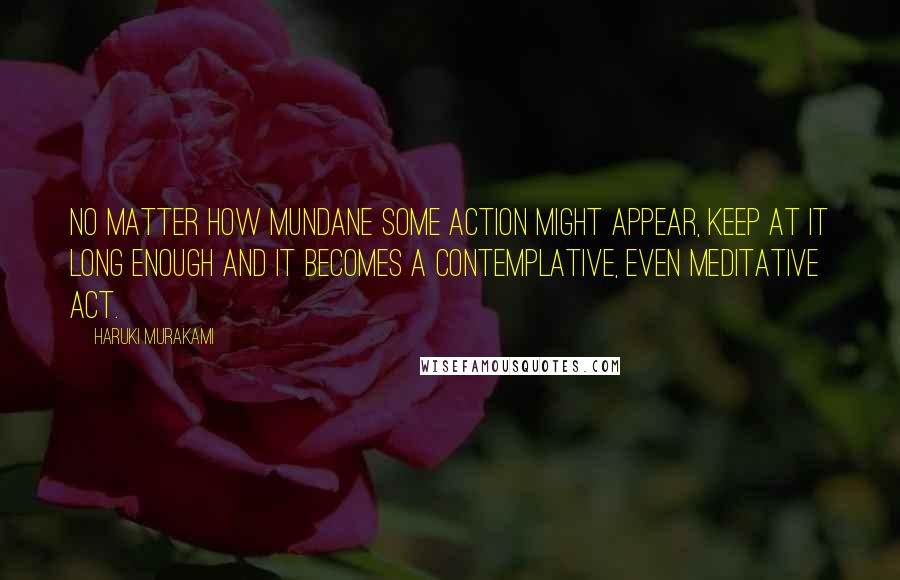 Haruki Murakami Quotes: No matter how mundane some action might appear, keep at it long enough and it becomes a contemplative, even meditative act.