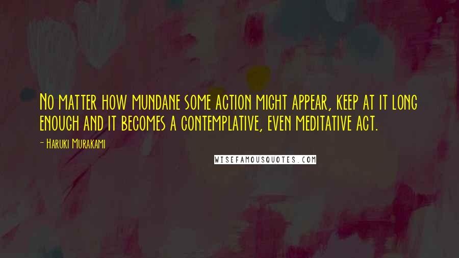 Haruki Murakami Quotes: No matter how mundane some action might appear, keep at it long enough and it becomes a contemplative, even meditative act.