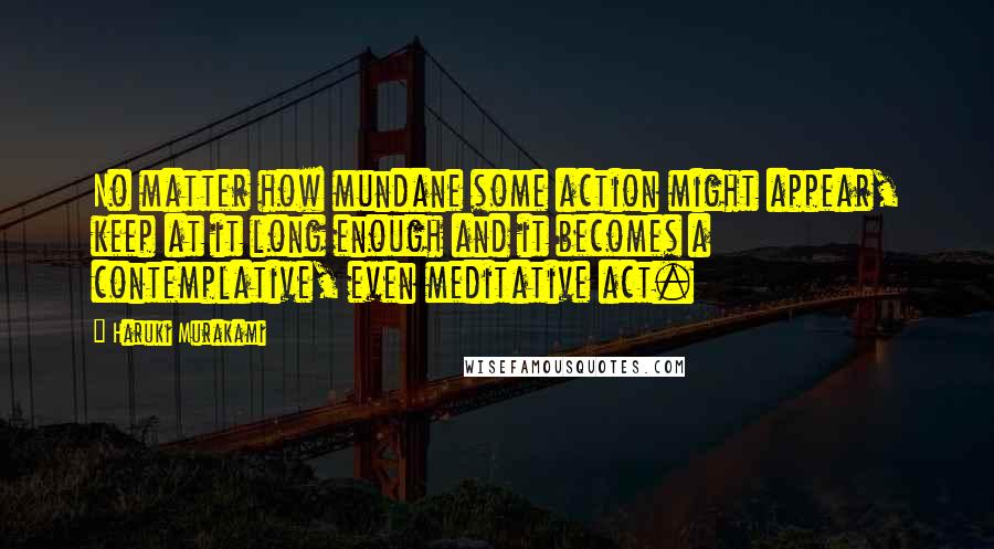 Haruki Murakami Quotes: No matter how mundane some action might appear, keep at it long enough and it becomes a contemplative, even meditative act.
