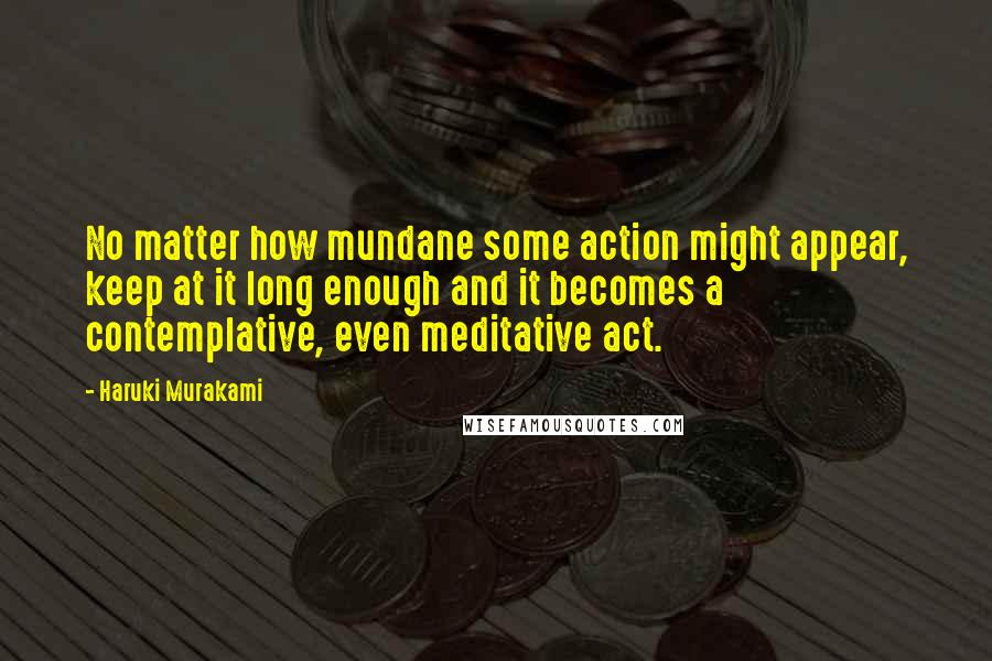 Haruki Murakami Quotes: No matter how mundane some action might appear, keep at it long enough and it becomes a contemplative, even meditative act.