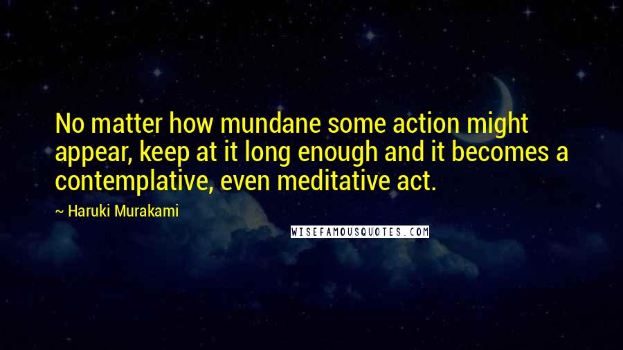 Haruki Murakami Quotes: No matter how mundane some action might appear, keep at it long enough and it becomes a contemplative, even meditative act.