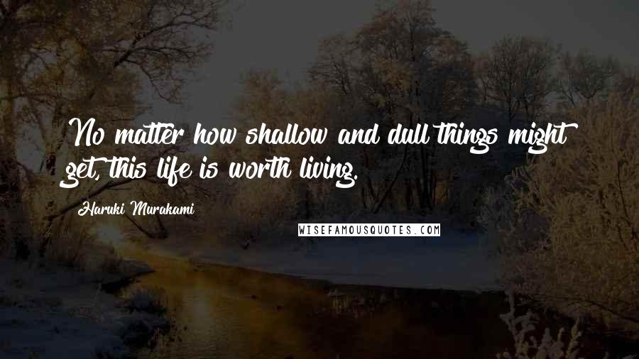 Haruki Murakami Quotes: No matter how shallow and dull things might get, this life is worth living.