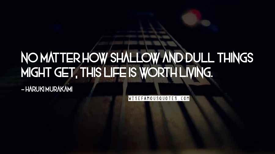 Haruki Murakami Quotes: No matter how shallow and dull things might get, this life is worth living.