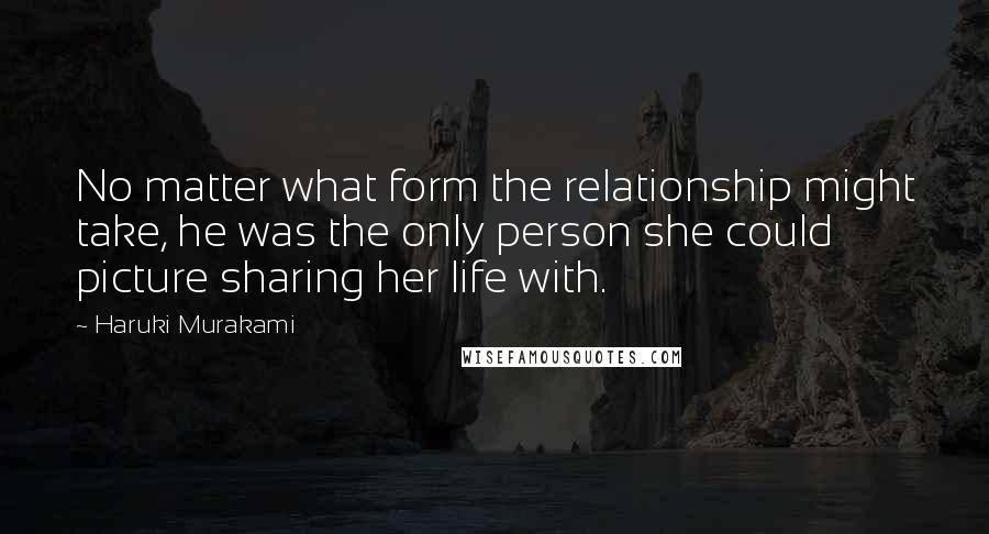 Haruki Murakami Quotes: No matter what form the relationship might take, he was the only person she could picture sharing her life with.