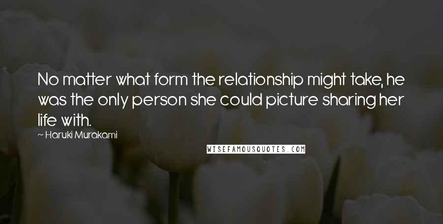 Haruki Murakami Quotes: No matter what form the relationship might take, he was the only person she could picture sharing her life with.